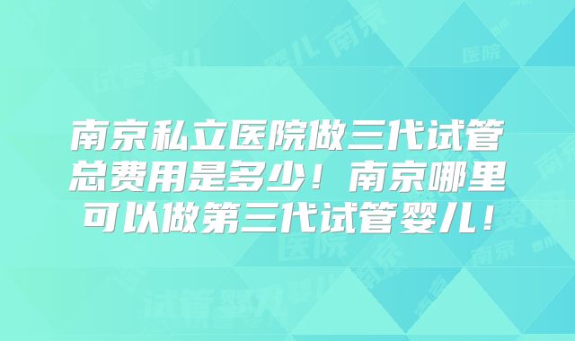 南京私立医院做三代试管总费用是多少!南京哪里可以做第三代试管婴儿!