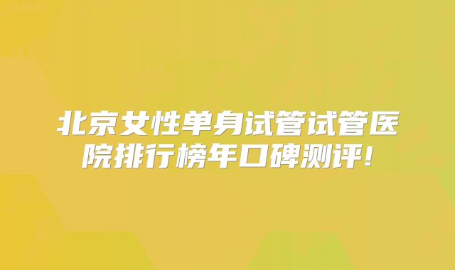 北京女性单身试管试管医院排行榜年口碑测评!