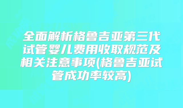 全面解析格鲁吉亚第三代试管婴儿费用收取规范及相关注意事项(格鲁吉亚试管成功率较高)
