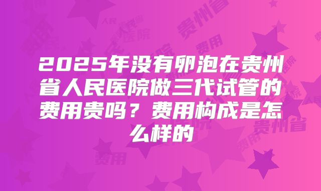 2025年没有卵泡在贵州省人民医院做三代试管的费用贵吗？费用构成是怎么样的