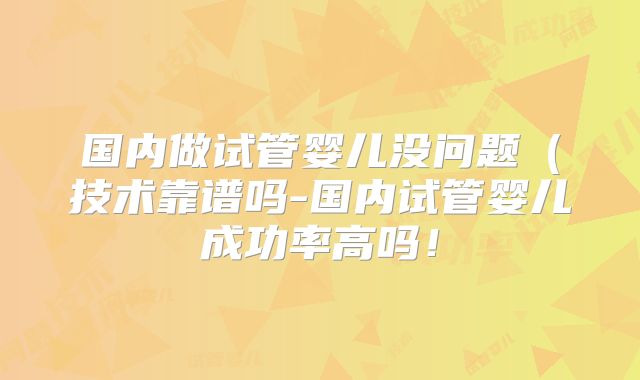 国内做试管婴儿没问题(技术靠谱吗-国内试管婴儿成功率高吗!