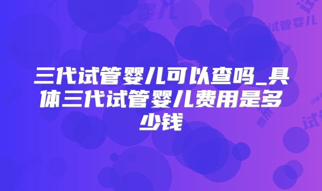 三代试管婴儿可以查吗_具体三代试管婴儿费用是多少钱