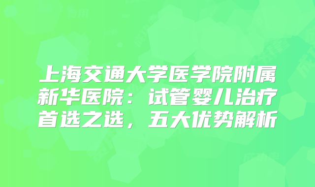 上海交通大学医学院附属新华医院:试管婴儿治疗首选之选,五大优势解析