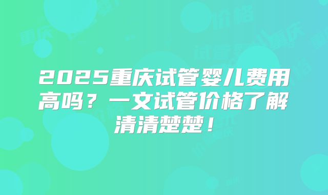 2025重庆试管婴儿费用高吗?一文试管价格了解清清楚楚!