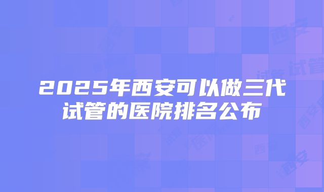 2025年西安可以做三代试管的医院排名公布