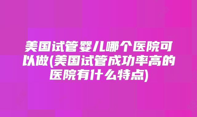 美国试管婴儿哪个医院可以做(美国试管成功率高的医院有什么特点)