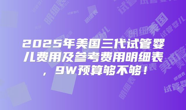 2025年美国三代试管婴儿费用及参考费用明细表，9W预算够不够！