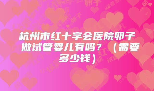 杭州市红十字会医院卵子 做试管婴儿有吗？（需要多少钱）