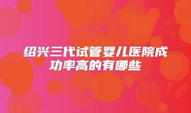 绍兴三代试管婴儿医院成功率高的有哪些