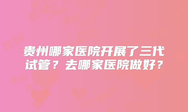 贵州哪家医院开展了三代试管？去哪家医院做好？