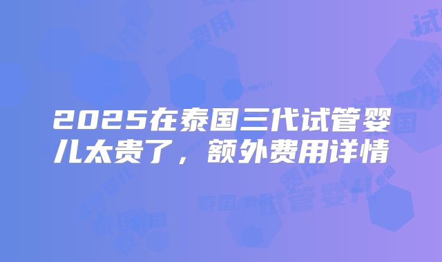 2025在泰国三代试管婴儿太贵了，额外费用详情