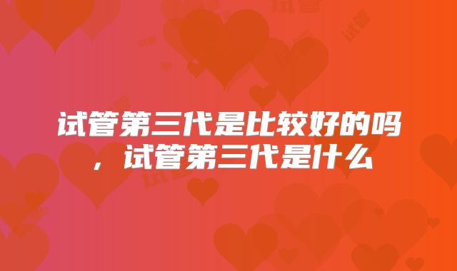 试管第三代是比较好的吗,试管第三代是什么