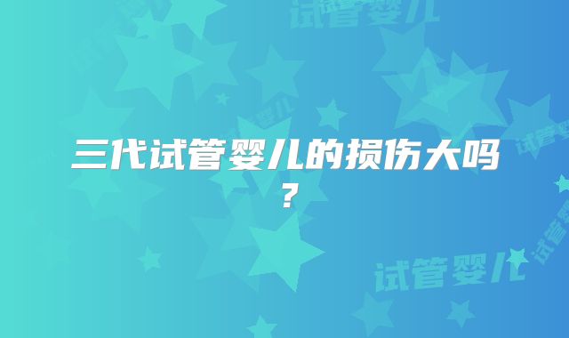 三代试管婴儿的损伤大吗？