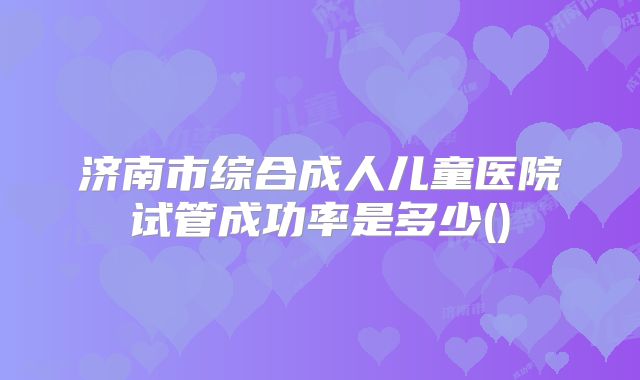 济南市综合成人儿童医院试管成功率是多少()