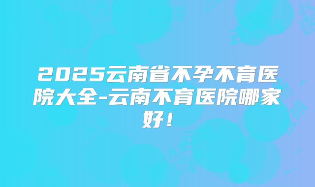 2025云南省不孕不育医院大全-云南不育医院哪家好!