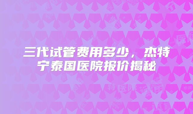 三代试管费用多少，杰特宁泰国医院报价揭秘