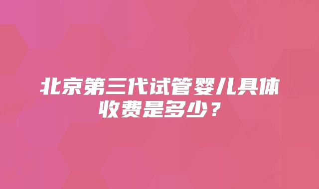 北京第三代试管婴儿具体收费是多少?