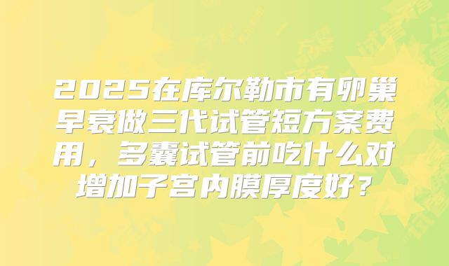 2025在库尔勒市有卵巢早衰做三代试管短方案费用，多囊试管前吃什么对增加子宫内膜厚度好？