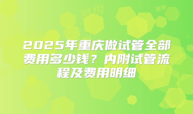 2025年重庆做试管全部费用多少钱？内附试管流程及费用明细
