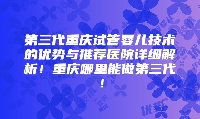 第三代重庆试管婴儿技术的优势与推荐医院详细解析！重庆哪里能做第三代！