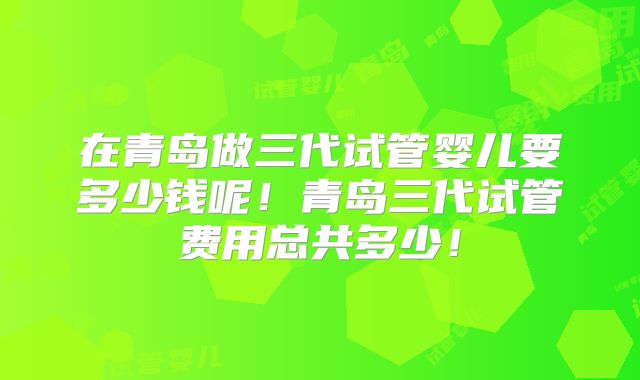 在青岛做三代试管婴儿要多少钱呢！青岛三代试管费用总共多少！