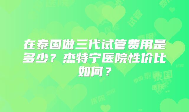 在泰国做三代试管费用是多少？杰特宁医院性价比如何？