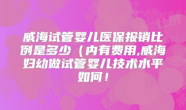 威海试管婴儿医保报销比例是多少（内有费用,威海妇幼做试管婴儿技术水平如何！