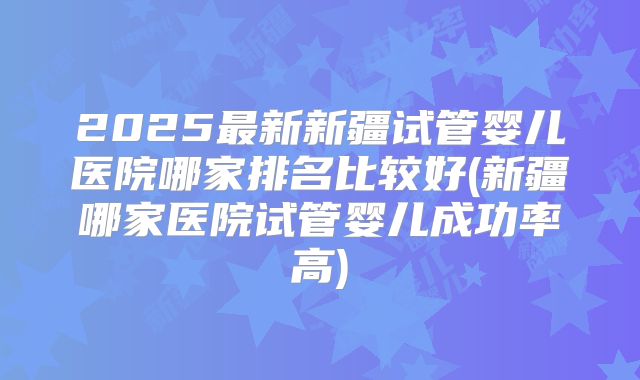 2025最新新疆试管婴儿医院哪家排名比较好(新疆哪家医院试管婴儿成功率高)