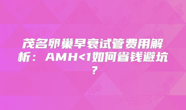 茂名卵巢早衰试管费用解析：AMH<1如何省钱避坑？