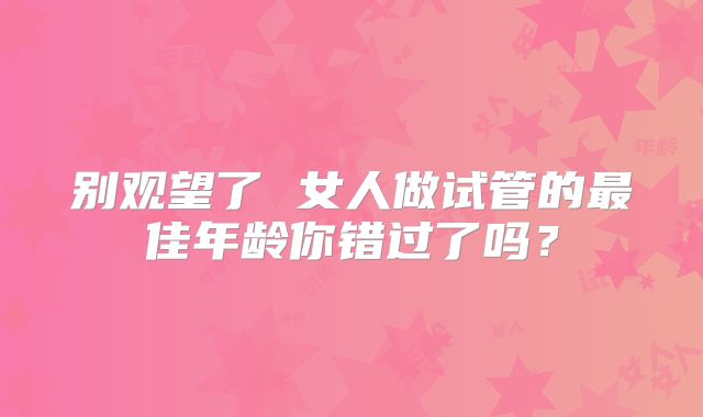 别观望了 女人做试管的最佳年龄你错过了吗？