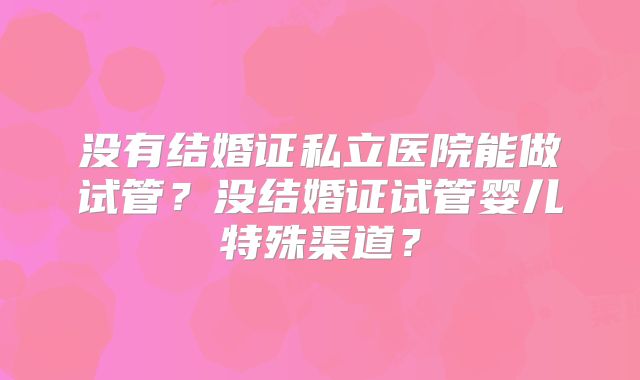 没有结婚证私立医院能做试管？没结婚证试管婴儿特殊渠道？