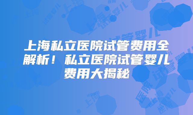上海私立医院试管费用全解析！私立医院试管婴儿费用大揭秘