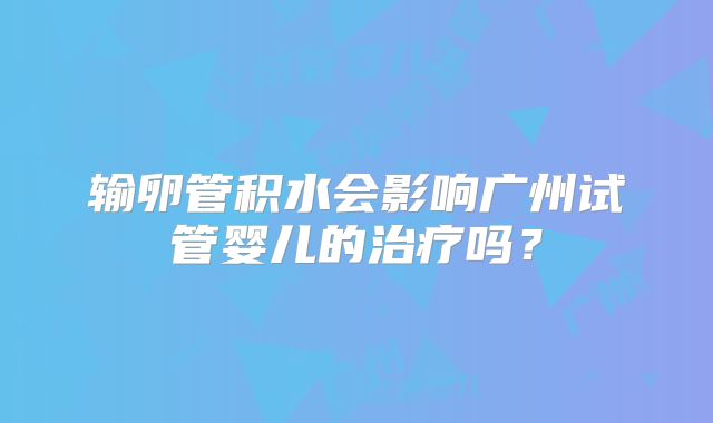 输卵管积水会影响广州试管婴儿的治疗吗？