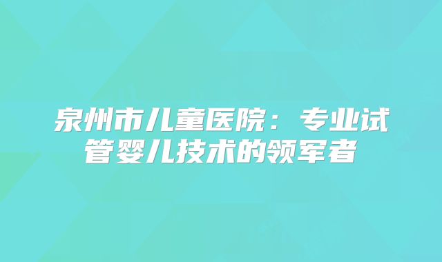 泉州市儿童医院：专业试管婴儿技术的领军者