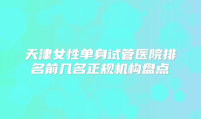 天津女性单身试管医院排名前几名正规机构盘点