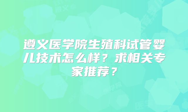 遵义医学院生殖科试管婴儿技术怎么样？求相关专家推荐？