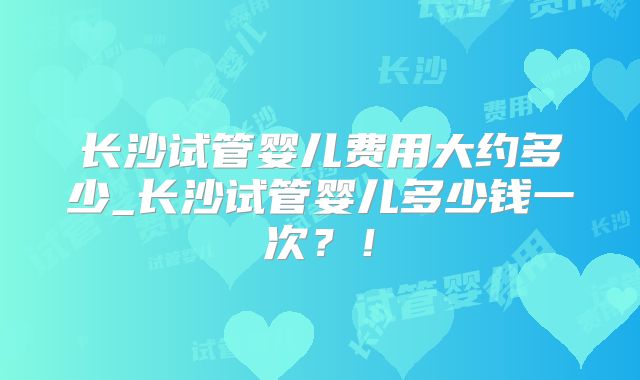 长沙试管婴儿费用大约多少_长沙试管婴儿多少钱一次?!