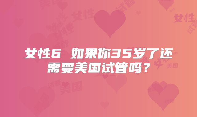 女性6 如果你35岁了还需要美国试管吗？