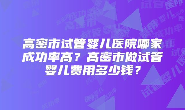 高密市试管婴儿医院哪家成功率高？高密市做试管婴儿费用多少钱？