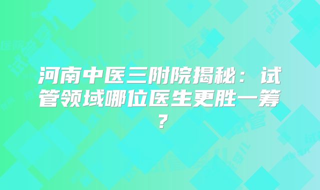 河南中医三附院揭秘：试管领域哪位医生更胜一筹？