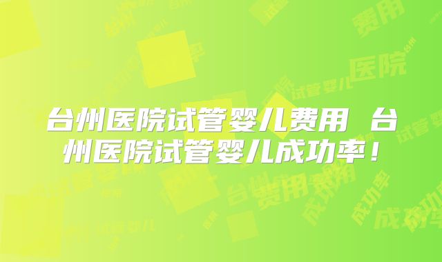 台州医院试管婴儿费用 台州医院试管婴儿成功率！