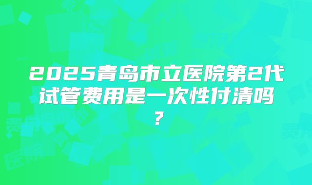 2025青岛市立医院第2代试管费用是一次性付清吗?