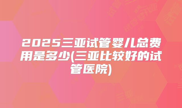 2025三亚试管婴儿总费用是多少(三亚比较好的试管医院)