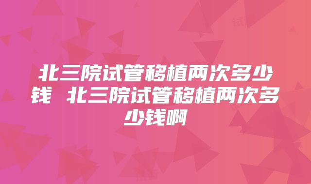 北三院试管移植两次多少钱 北三院试管移植两次多少钱啊