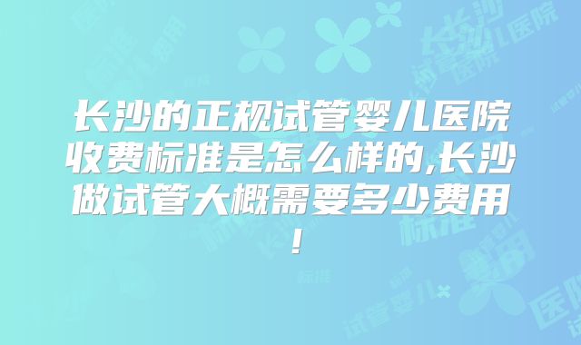 长沙的正规试管婴儿医院收费标准是怎么样的,长沙做试管大概需要多少费用！