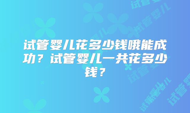 试管婴儿花多少钱哦能成功?试管婴儿一共花多少钱?