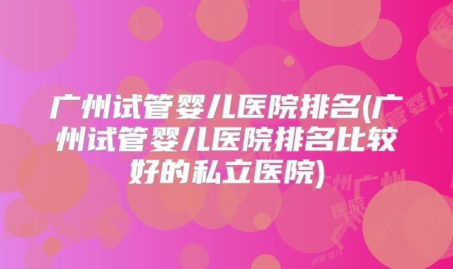 广州试管婴儿医院排名(广州试管婴儿医院排名比较好的私立医院)