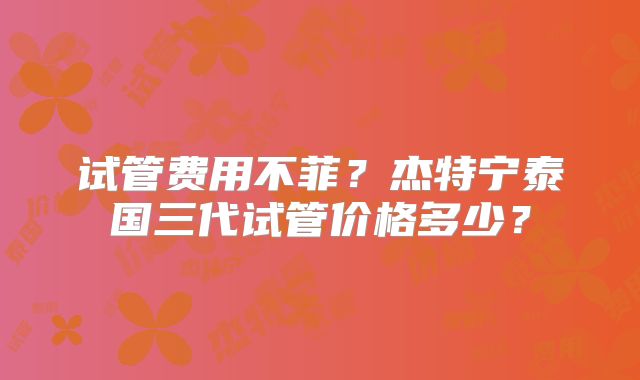 试管费用不菲?杰特宁泰国三代试管价格多少?
