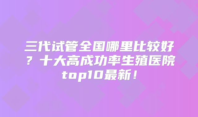 三代试管全国哪里比较好？十大高成功率生殖医院top10最新！