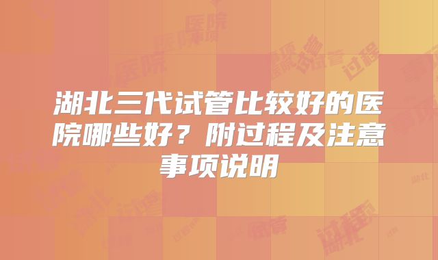 湖北三代试管比较好的医院哪些好?附过程及注意事项说明
